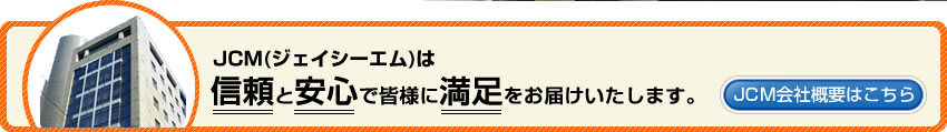 JCM（ジェイシーエム）は信頼と安心で皆様に満足をお届けいたします。JCM会社概要はこちら